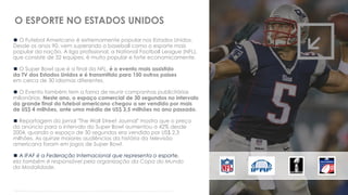  O Futebol Americano é extremamente popular nos Estados Unidos.
Desde os anos 90, vem superando o baseball como o esporte mais
popular da nação. A liga profissional, a National Football League (NFL),
que consiste de 32 equipes, é muito popular e forte economicamente.
 O Super Bowl que é a final da NFL, é o evento mais assistido
da TV dos Estados Unidos e é transmitido para 150 outros países
em cerca de 30 idiomas diferentes.
 O Evento também tem a fama de reunir campanhas publicitárias
milionárias. Neste ano, o espaço comercial de 30 segundos no intervalo
da grande final do futebol americano chegou a ser vendido por mais
de US$ 4 milhões, ante uma média de US$ 3,5 milhões no ano passado.
 Reportagem do jornal "The Wall Street Journal" mostra que o preço
do anúncio para o intervalo do Super Bowl aumentou a 42% desde
2004, quando o espaço de 30 segundos era vendido por US$ 2,3
milhões. As quinze maiores audiências da história da televisão
americana foram em jogos de Super Bowl.
 A IFAF é a Federação Internacional que representa o esporte,
ela também é responsável pela organização da Copa do Mundo
da Modalidade.
Fontes: https://pt.wikipedia.org/wiki/Futebol_americano http://g1.globo.com/economia/midia-e-marketing/noticia/2014/01/preco-de-anuncio-no-intervalo-do-super-bowl-supera-us-4-milhoes.html
O ESPORTE NO ESTADOS UNIDOS
 