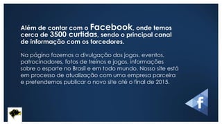 Além de contar com o Facebook, onde temos
cerca de 3500 curtidas, sendo o principal canal
de informação com os torcedores.
Na página fazemos a divulgação dos jogos, eventos,
patrocinadores, fotos de treinos e jogos, informações
sobre o esporte no Brasil e em todo mundo. Nosso site está
em processo de atualização com uma empresa parceira
e pretendemos publicar o novo site até o final de 2015.
 