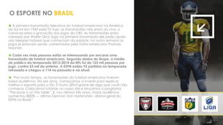 A primeira transmissão televisiva do futebol americano na América
do Sul foi em 1969 pela TV Tupi, as transmissões não eram ao vivo, o
canal recebia a gravação dos jogos da CBS. As transmissões eram
narradas por Walter Silva, logo na primeira transmissão ele pediu ajuda
aos telespectadores que conheciam do esporte, na outra semana os
jogos já estavam sendo comentados pelo norte-americano Thomas
Noonan.
 Cada vez mais pessoas estão se interessando por encarar uma
transmissão de futebol americano. Segundo dados do Ibope, a média
de público da temporada 2013/2014 da NFL foi de 123 mil pessoas por
jogo, contra 53 mil da anterior. A ESPN exibiu 92 partidas na temporada
retrasada e chegou a 114 na passada e na atual.
 “Por muito tempo, as transmissões do futebol americano tiveram
baixa audiência. Há seis anos, começamos a investir para explicar
melhor o esporte para o fãs. É muito difícil gostar de algo que você não
conhece. Colocamos tutoriais no nosso site e lançamos o programa
“The book is on the table”. E, nos últimos três anos, nossa audiência
aumentou 800% — afirma German Von Hartenstein, diretor-geral da
ESPN no Brasil.”
O ESPORTE NO BRASIL
 
