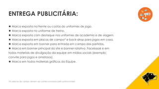  Marca exposta na frente ou costas do uniformes de jogo.
 Marca exposta no uniforme de treino.
 Marca exposta com destaque nos uniformes de academia e de viagem.
 Marca exposta em placas de campo* e back-drop para jogos em casa.
 Marca exposta em banner para entrada em campo das partidas.
 Marca em banner principal do site e banner rotativo, Facebook e em
todos materiais de divulgação da equipe em mídias sociais (exemplo:
convite para jogos e amistosos).
 Marca em todos materiais gráficos da Equipe.
*As placas de campo devem ser confeccionadas pelo patrocinador
ENTREGA PUBLICITÁRIA:
 