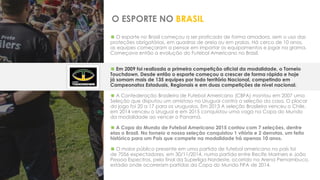 O ESPORTE NO BRASIL
 O esporte no Brasil começou a ser praticado de forma amadora, sem o uso das
proteções obrigatórias, em quadras de areia ou em praias. Há cerca de 10 anos,
as equipes começaram a pensar em importar os equipamentos e jogar na grama.
Começava então a evolução do Futebol Americano no Brasil.
 Em 2009 foi realizada a primeira competição oficial da modalidade, o Torneio
Touchdown. Desde então o esporte começou a crescer de forma rápida e hoje
já somam mais de 135 equipes por todo território Nacional, competindo em
Campeonatos Estaduais, Regionais e em duas competições de nível nacional.
 A Confederação Brasileira de Futebol Americano (CBFA) montou em 2007 uma
Seleção que disputou um amistoso no Uruguai contra a seleção da casa. O placar
do jogo foi 20 a 17 para os uruguaios. Em 2013 A seleção Brasileira venceu o Chile,
em 2014 venceu o Uruguai e em 2015 conquistou uma vaga na Copa do Mundo
da modalidade ao vencer o Panamá.
 A Copa do Mundo de Futebol Americano 2015 contou com 7 seleções, dentre
elas o Brasil. No torneio a nossa seleção conquistou 1 vitória e 2 derrotas, um feito
histórico para um País que compete na modalidade há apenas 10 anos.
 O maior público presente em uma partida de futebol americano no país foi
de 7056 expectadores, em 30/11/2014, numa partida entre Recife Mariners e João
Pessoa Espectros, pela final da Superliga Nordeste, ocorrido na Arena Pernambuco,
estádio onde ocorreram partidas da Copa do Mundo FIFA de 2014.
 