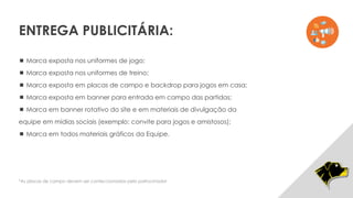  Marca exposta nos uniformes de jogo;
 Marca exposta nos uniformes de treino;
 Marca exposta em placas de campo e backdrop para jogos em casa;
 Marca exposta em banner para entrada em campo das partidas;
 Marca em banner rotativo do site e em materiais de divulgação da
equipe em mídias sociais (exemplo: convite para jogos e amistosos);
 Marca em todos materiais gráficos da Equipe.
*As placas de campo devem ser confeccionadas pelo patrocinador
ENTREGA PUBLICITÁRIA:
 