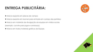  Marca exposta em placas de campo;
 Marca exposta em banner para entrada em campo das partidas;
 Marca em materiais de divulgação da equipe em mídias sociais
(exemplo: convite para jogos e amistosos);
 Marca em todos materiais gráficos da Equipe.
ENTREGA PUBLICITÁRIA:
 