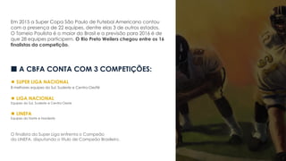 Em 2015 a Super Copa São Paulo de Futebol Americano contou
com a presença de 22 equipes, dentre elas 3 de outros estados.
O Torneio Paulista é o maior do Brasil e a previsão para 2016 é de
que 28 equipes participem. O Rio Preto Weilers chegou entre os 16
finalistas da competição.
 A CBFA CONTA COM 3 COMPETIÇÕES:
 SUPER LIGA NACIONAL
8 melhores equipes do Sul, Sudeste e Centro-Oeste
 LIGA NACIONAL
Equipes do Sul, Sudeste e Centro-Oeste
 LINEFA
Equipes do Norte e Nordeste
O finalista da Super Liga enfrenta o Campeão
da LINEFA, disputando o título de Campeão Brasileiro.
 