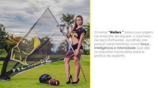 O nome “Weilers ” possui sua origem
na mascote da equipe, o cachorro
da raça Rottweiler, escolhido por
possuir características como força ,
inteligência e intensidade que são
os requisitos necessários para a
pratica do esporte.
 
