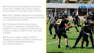  A Primeira partida realizada pela equipe
foi em Pouso Alegre-MG contra a equipe
local e o placar foi de 20x16 para o Weilers.
 Em 2012 o Weilers estreou em competições
oficiais, participando do Campeonato Paulista
e do Campeonato Brasileiro.
 A Primeira partida oficial da equipe
na cidade foi realizada no Estádio Anisio
Haddad no dia 5 de agosto de 2012 contra
o Sinop Coyotes e o placar foi de 14x7 para
o Weilers.
 O Rio Preto Weilers integra a FEFASP
(Federação Paulista de Futebol Americano)
e a CBFA (Confederação Brasileira
de Futebol Americano.
 