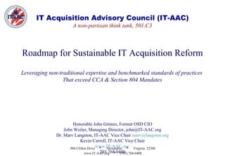 IT Acquisition Advisory Council (IT-AAC) A non-partisan think tank, 501.C3 Roadmap for Sustainable IT Acquisition Reform Leveraging non-traditional expertise and benchmarked standards of practices  That exceed CCA & Section 804 Mandates Honorable John Grimes, Former OSD CIO John Weiler, Managing Director, john@IT-AAC.org Dr. Marv Langston, IT-AAC Vice Chair  [email_address] Kevin Carroll, IT-AAC Vice Chair www.IT-AAC.org   703 768 0400 904 Clifton Drive  *   Alexandria  *   Virginia  22308 www.IT-AAC.org  *   (703) 768-0400 