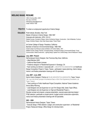 WEILING WANG RESUME
                 1006 S. De Anza Blvd., K205
                 San Jose, CA 95129
                 weilingwang.design@gmail.com
                 mobile: 408-931-1006



     Objective To obtain an employment opportunity of Interior Design.

     Education Pratt Institute, Brooklyn, New York
                 Master of Science in Interior Design, 1995-1997
                 Graduate with distinction, GPA: 3.9/ 4.0
                 Related Courses: Concepts of Design, Interior Architecture Design, Construction, Color & Materials, Furniture
                 Design, Exhibition Design, Urban Open Space design, Thesis Project

                 Art Center College of Design, Pasadena, California
                 Bachelor of Science in Environmental Design, 1989-1992
                 Graphic design & architecture project exhibited in Art Center Gallery, 1991.
                 Related Courses: Design Theories, Conceptual Design, Architecture Design, Environmental Design, Visual
                 Communication, Model Construction, Lighting Design, Spatial Form, Exhibit Design, Store & Restaurant Design

    Experience July, 2009 - Present
                 Self-employed Interior Designer, San Francisco Bay Area, California
                 − Allied Member ASID
                 − California Real Estate Licensee
                 − Freelance designer on Residential Expansion in Saratoga, CA
                 −Team working via internet, in associate with L ARCHITECTS & ASSOCIATES on Healthcare
                 Design Competition Project in Taipei, Taiwan, participate in space planning, interior design,
                 instruct and finalize presentation drawings with 3D specialists.

                 July, 2007 - June, 2009
                 Senior Interior Designer / Partner at YB LEE ARCHITECTS & ASSOCIATES, Taipei, Taiwan
                 ( Mr. Lee is the former principal of Architecture Dept. at Sino-Tech Engineering Consultants, Ltd,
                 Taipei, Taiwan)
                 − Team working on Public Healthcare Project Competition, National Taiwan Academia
                 Sinica Office Planning.
                 − Lead Designer and Job Supervisor on Law Firm Design (K&L Gates Taipei Office).
                 − Lead Designer and Job Supervisor on High-end Residential Project s.
                 Develop concept and program, propose presentation, execute space planning/ design /
                 FF&E selection, participate on project permit / budget control/ construction supervision,
                 instruct and finalize presentation drawings with 3D specialists.

                 2001 - 2006
                 Self-employed Interior Designer, Taipei, Taiwan
                 − Execute design, FF&E selection, budget, and construction supervision on Residential
                 Project, Restaurant Design, Office Design for individual client.
 