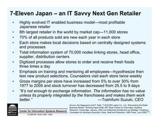 7-Eleven Japan – an IT Savvy Next Gen Retailer
   Highly evolved IT enabled business model—most profitable
   Japanese retailer
   8th largest retailer in the world by market cap—11,000 stores
   70% of all products sold are new each year in each store
   Each store makes local decisions based on centrally designed systems
   and processes
   Total information system of 70,000 nodes linking stores, head office,
   supplier, distribution centers
   Digitized processes allow stores to order and receive fresh foods
   three times a day
   Emphasis on training and mentoring all employees—hypothesize then
   test new product selections. Counselors visit each store twice weekly
   Gross margins per store have increased from 5% to over 30% from
   1977 to 2005 and stock turnover has decreased from 25.5 to 9 days
   “It’s not enough to exchange information. The information has no value
   unless its properly integrated by the franchisees and makes them work
   better.”                                      —Toshifumi Suzuki, CEO
                                             Source: Kei Nagayama and P. Weill, “7-ELEVEN Japan Co., Ltd.: Reinventing the Retail
                                             Business Model,” Working Paper #338, MIT Sloan Center for Information Systems
                                             Research, Cambridge, January, 2004 and Enterprise Architecture as Strategy: Creating a
   Center for Information Systems Research   Foundation for Business Execution, Ross, Weill and Robertson, HBS Press, June 2006. 11
         © 2006 MIT Sloan CISR - Weill
 