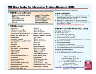 MIT Sloan Center for Information Systems Research (CISR)
CISR gratefully acknowledges the support and contributions of its Research Patrons and Sponsors
  CISR Research Patrons                                                   CISR’s Mission
  – Boston Consulting Group             –   Hewlett-Packard Co.           •   Founded in 1974; CISR has a strong track record of
  – BT Group                            –   IBM Corporation                   practice-based research on how firms manage &
  – DiamondCluster                      –   Microsoft Corporation             generate business value from IT
    International, Inc.                 –   Tata Consultancy              •   Research is disseminated via electronic research
  – Gartner                                 Services—America                  briefings, working papers, research workshops & exec.
                                                                              ed. programs including
                                                                              http://mitsloan.mit.edu/cisr/education.php
  CISR Sponsors
  – Aetna Inc.                             – MetLife
                                                                          CISR Research Portfolio 2002–2006
  – Allstate Insurance Co.                 – Mohegan Sun
                                                                          Managing the IT Resource
  – American Express Corp.                 – News Corporation
                                                                          •   Effective IT Oversight
  – AstraZeneca Pharmaceuticals, LP – Nissan North America, Inc.          •   The Future of the IT Organization
  – Banco ABN Amro Real S.A.               – Nomura Research Institute,   •   IT Governance in Top Performing Firms
  – Biogen Idec                              Ltd. (Japan)                 •   Enterprise Architecture as Strategy
  – Campbell Soup Co.                      – Owens Corning                •   IT Portfolio Investment Benchmarks & Links to Firm Performance
  – CareFirst Blue Cross Blue Shield – PepsiAmericas, Inc.                •   Reducing IT-Related Risk
  – Care USA                               – Pfizer Inc.                  IT and Business Strategy
  – Celanese                               – PFPC, Inc.                   •   An IT Manifesto for Business Agility
  – Chevron Corp.                          – Quest Diagnostics            •   Business Models and IT Investment and Capabilities
                                           – Raytheon Company
                                                                          •   IT-Enabling Business Innovation and Transformation
  – Det Norske Veritas (Norway)
                                           – State Street Corp.           Managing Across Boundaries
  – Direct Energy
                                                                          •   Effective Governance of Outsourcing
  – eFunds Corp.                           – TD Banknorth                 •   IT Engagement Models and Business Performance
  – EMC Corp.                              – Telenor ASA (Norway)
  – Guardian Life Insurance Co.            – Time Warner Cable
    of America                             – Trinity Health                               Contact Information:
                                                                                    3 Cambridge Center, NE20-336
  – Information Services                   – TRW Automotive, Inc.
                                                                                         Cambridge, MA 02142                       06/01/2006
    International                          – Unibanco S/A                       Ph. 617-253-2348, Fax 617-253-4424
  – ING Groep N.V (Netherlands)            – United Nations – DESA                        E-mail cisr@mit.edu;
  – Intel Corporation                      – US Federal Aviation Admin.               http://mitsloan.mit.edu/cisr/
  – InternationalInformation Systems Walt Disney Company
     Center for Finance Corp.              – Research                     Center for Information Systems Research
  – Merrill Lynch & Co., Inc.
             © 2006 MIT Sloan CISR — Weill                                              © 2006 MIT Sloan CISR                              2
 