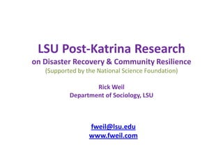 LSU Post-Katrina Research
on Disaster Recovery & Community Resilience
   (Supported by the National Science Foundation)

                   Rick Weil
           Department of Sociology, LSU



                  fweil@lsu.edu
                  www.fweil.com
 