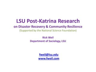 LSU Post-Katrina Research
on Disaster Recovery & Community Resilience
(Supported by the National Science Foundation)
Rick Weil
Department of Sociology, LSU
fweil@lsu.edu
www.fweil.com
 