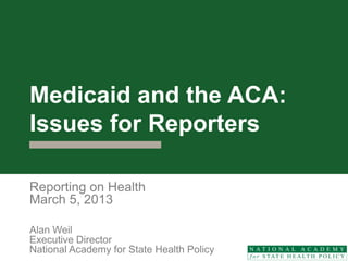 Medicaid and the ACA:
Issues for Reporters

Reporting on Health
March 5, 2013

Alan Weil
Executive Director
National Academy for State Health Policy
 