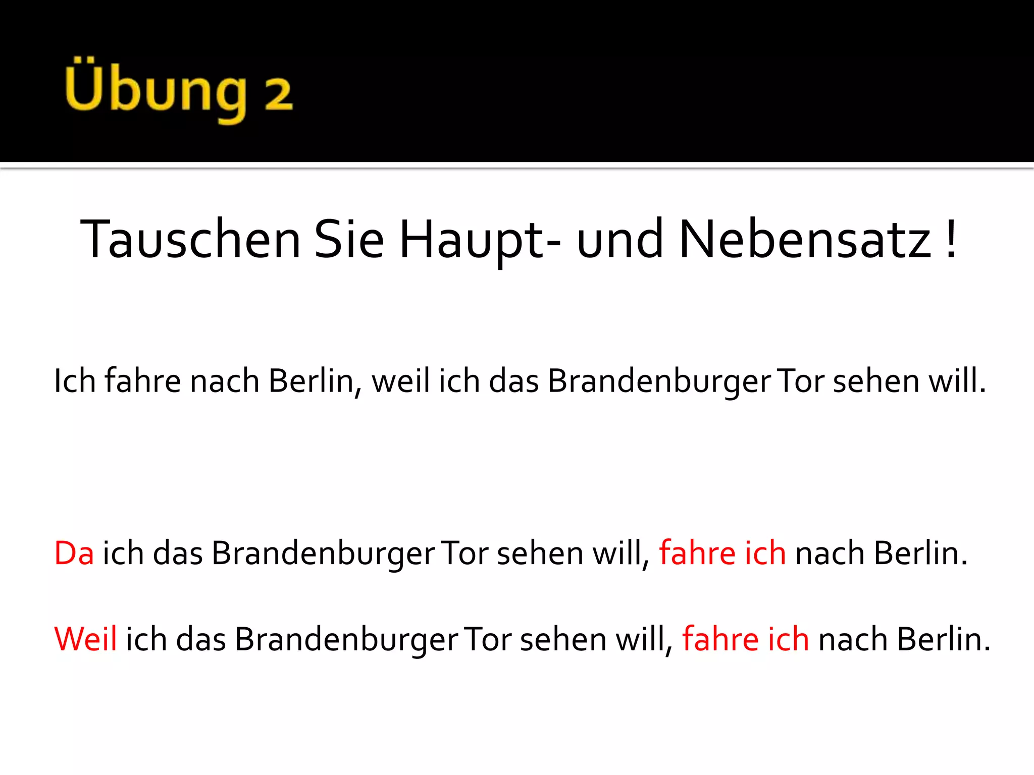 Tauschen Sie Haupt- und Nebensatz !

Ich fahre nach Berlin, weil ich das Brandenburger Tor sehen will.



Da ich das Brandenburger Tor sehen will, fahre ich nach Berlin.

Weil ich das Brandenburger Tor sehen will, fahre ich nach Berlin.
 