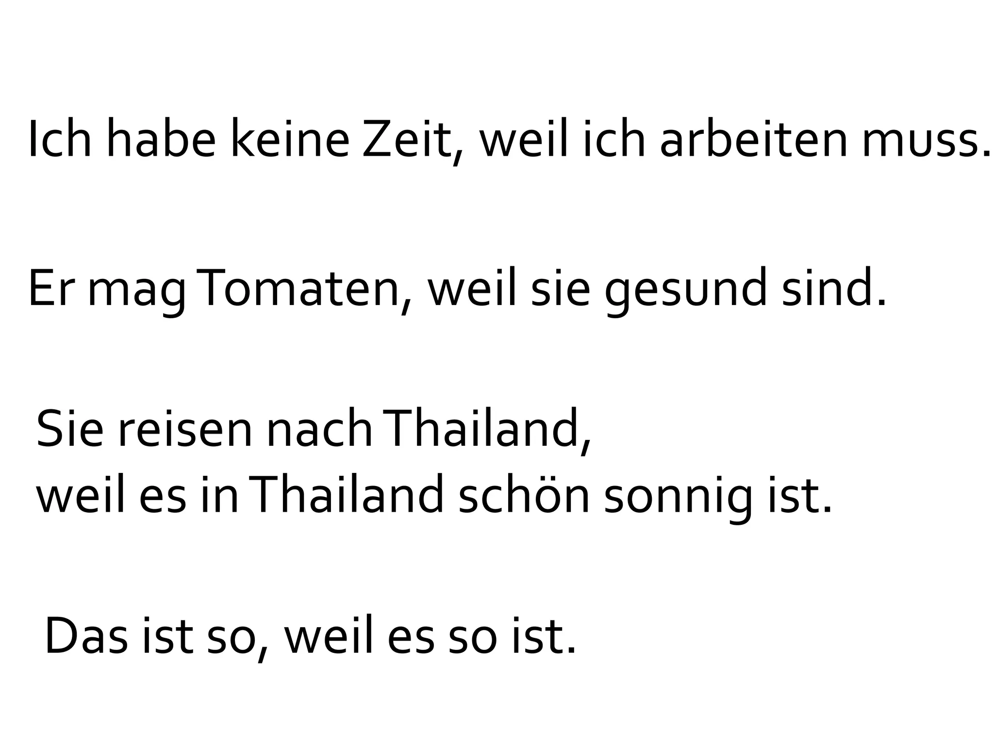 Ich habe keine Zeit, weil ich arbeiten muss.

Er mag Tomaten, weil sie gesund sind.

Sie reisen nach Thailand,
weil es in Thailand schön sonnig ist.

Das ist so, weil es so ist.
 
