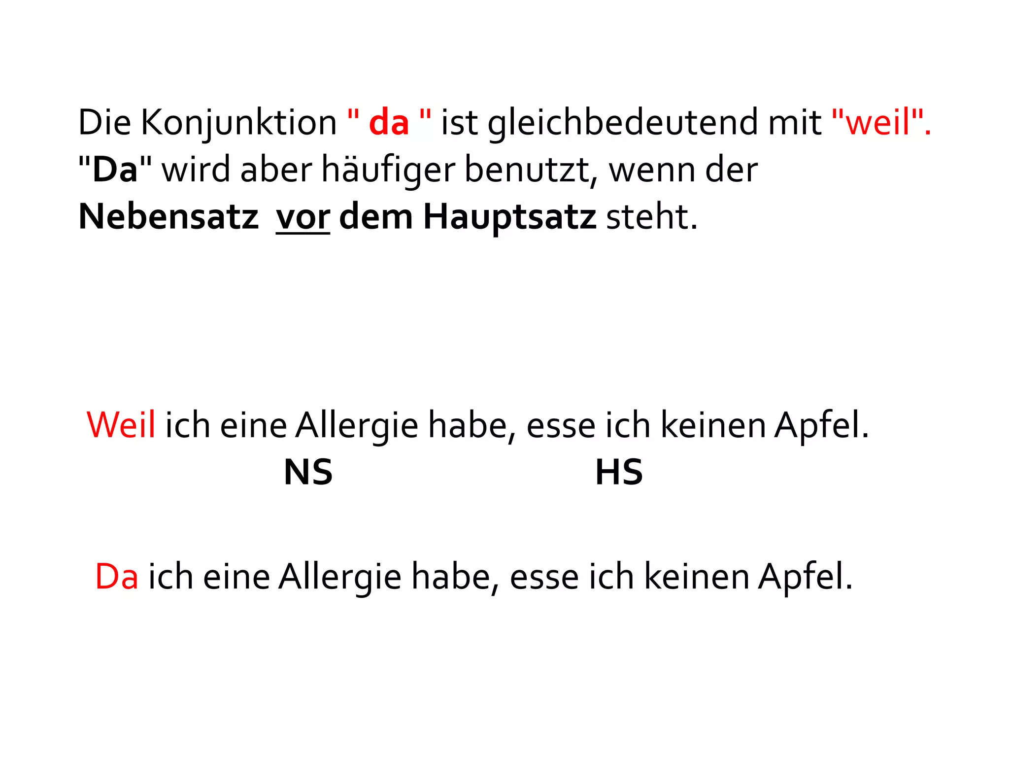 Die Konjunktion " da " ist gleichbedeutend mit "weil".
"Da" wird aber häufiger benutzt, wenn der
Nebensatz vor dem Hauptsatz steht.




Weil ich eine Allergie habe, esse ich keinen Apfel.
             NS                  HS

 Da ich eine Allergie habe, esse ich keinen Apfel.
 