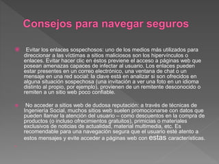  Evitar los enlaces sospechosos: uno de los medios más utilizados para
direccionar a las víctimas a sitios maliciosos son los hipervínculos o
enlaces. Evitar hacer clic en éstos previene el acceso a páginas web que
posean amenazas capaces de infectar al usuario. Los enlaces pueden
estar presentes en un correo electrónico, una ventana de chat o un
mensaje en una red social: la clave está en analizar si son ofrecidos en
alguna situación sospechosa (una invitación a ver una foto en un idioma
distinto al propio, por ejemplo), provienen de un remitente desconocido o
remiten a un sitio web poco confiable.
 No acceder a sitios web de dudosa reputación: a través de técnicas de
Ingeniería Social, muchos sitios web suelen promocionarse con datos que
pueden llamar la atención del usuario – como descuentos en la compra de
productos (o incluso ofrecimientos gratuitos), primicias o materiales
exclusivos de noticias de actualidad, material multimedia, etc. Es
recomendable para una navegación segura que el usuario esté atento a
estos mensajes y evite acceder a páginas web con estas características.

 