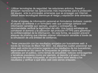 
 Utilizar tecnologías de seguridad: las soluciones antivirus, firewall y
antispam representan las aplicaciones más importantes para la protección
del equipo ante la principales amenazas que se propagan por Internet.
Utilizar estas tecnologías disminuye el riesgo y exposición ante amenazas.
 Evitar el ingreso de información personal en formularios dudosos: cuando
el usuario se enfrente a un formulario web que contenga campos con
información sensible (por ejemplo, usuario y contraseña), es
recomendable verificar la legitimidad del sitio. Una buena estrategia es
corroborar el dominio y la utilización del protocolo HTTPS para garantizar
la confidencialidad de la información. De esta forma, se pueden prevenir
ataques de phishing que intentan obtener información sensible a través de
la simulación de una entidad de confianza.
 Tener precaución con los resultados arrojados por buscadores web: a
través de técnicas de Black Hat SEO , los atacantes suelen posicionar sus
sitios web entre los primeros lugares en los resultados de los buscadores,
especialmente en los casos de búsquedas de palabras clave muy
utilizadas por el público, como temas de actualidad, noticias extravagantes
o temáticas populares (como por ejemplo, el deporte y el sexo). Ante
cualquiera de estas búsquedas, el usuario debe estar atento a los
resultados y verificar a qué sitios web está siendo enlazado.
 