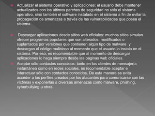  Actualizar el sistema operativo y aplicaciones: el usuario debe mantener
actualizados con los últimos parches de seguridad no sólo el sistema
operativo, sino también el software instalado en el sistema a fin de evitar la
propagación de amenazas a través de las vulnerabilidades que posea el
sistema.
 Descargar aplicaciones desde sitios web oficiales: muchos sitios simulan
ofrecer programas populares que son alterados, modificados o
suplantados por versiones que contienen algún tipo de malware y
descargan el código malicioso al momento que el usuario lo instala en el
sistema. Por eso, es recomendable que al momento de descargar
aplicaciones lo haga siempre desde las páginas web oficiales.
 Aceptar sólo contactos conocidos: tanto en los clientes de mensajería
instantánea como en redes sociales, es recomendable aceptar e
interactuar sólo con contactos conocidos. De esta manera se evita
acceder a los perfiles creados por los atacantes para comunicarse con las
víctimas y exponerlas a diversas amenazas como malware, phishing,
cyberbullying u otras.
 