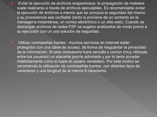  Evitar la ejecución de archivos sospechosos: la propagación de malware
suele realizarse a través de archivos ejecutables. Es recomendable evitar
la ejecución de archivos a menos que se conozca la seguridad del mismo
y su procedencia sea confiable (tanto si proviene de un contacto en la
mensajería instantánea, un correo electrónico o un sitio web). Cuando se
descargan archivos de redes P2P, se sugiere analizarlos de modo previo a
su ejecución con un una solución de seguridad.
 Utilizar contraseñas fuertes : muchos servicios en Internet están
protegidos con una clave de acceso, de forma de resguardar la privacidad
de la información. Si esta contraseña fuera sencilla o común (muy utilizada
entre los usuarios) un atacante podría adivinarla y por lo tanto acceder
indebidamente como si fuera el usuario verdadero. Por este motivo se
recomienda la utilización de contraseñas fuertes, con distintos tipos de
caracteres y una longitud de al menos 8 caracteres.
 