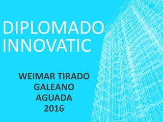DIPLOMADO
INNOVATIC
WEIMAR TIRADO
GALEANO
AGUADA
2016
 