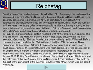 Construction of the building began only well after 1871. Previously, the parliament had assembled in several other buildings in the Leipziger Straße in Berlin; but these were generally considered too small, so in 1872 an architectural contest with 103 participating architects was carried out to erect an all-new building. Work did not start until ten years later though, due to various problems with purchasing property for the new building and arguments between Wilhelm I, Otto von Bismarck, and the members of the  Reichstag  about how the construction should be performed. In 1882, another architectural contest was held, with 189 architects participating. This time the winner, the Frankfurt architect Paul Wallot, would actually have his plan executed. On June 9, 1884, the foundation stone was finally laid by Wilhelm I. Before construction was completed in 1894, Wilhelm I died (in 1888, the Year of Three Emperors). His successor, Wilhelm II, objected to parliament as an institution to a much greater extent. The original building was most acclaimed for the construction of an original cupola of steel and glass, an engineering masterpiece of the time. After World War I had ended and the  Kaiser  had abdicated, during the revolutionary days of 1918, Philipp Scheidemann proclaimed the institution of a republic from one of the balconies of the  Reichstag  building on November 9. The building continued to be the seat of the parliament of the Weimar Republic (1919-1933), which was still called  Reichstag . Reichstag 
