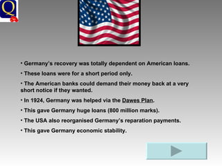 Germany’s recovery was totally dependent on American loans. These loans were for a short period only.  The American banks could demand their money back at a very short notice if they wanted. In 1924, Germany was helped via the  Dawes Plan . This gave Germany huge loans (800 million marks). The USA also reorganised Germany’s reparation payments. This gave Germany economic stability. 