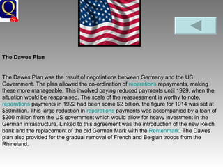 The Dawes Plan The Dawes Plan was the result of negotiations between Germany and the US Government. The plan allowed the co-ordination of  reparations  repayments, making these more manageable. This involved paying reduced payments until 1929, when the situation would be reappraised. The scale of the reassessment is worthy to note,  reparations  payments in 1922 had been some $2 billion, the figure for 1914 was set at $50million. This large reduction in  reparations  payments was accompanied by a loan of $200 million from the US government which would allow for heavy investment in the German infrastructure. Linked to this agreement was the introduction of the new Reich bank and the replacement of the old German Mark with the  Rentenmark . The Dawes plan also provided for the gradual removal of French and Belgian troops from the Rhineland.  
