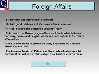 Foreign Affairs Stresemann was a foreign affairs expert He built good relations with Germany’s former enemies In 1925, Stresemann signed the Locarno Treaty This meant that Germany agreed to accept the borders between Germany, France and Belgium which had been set out in the Treaty of Versailles The Locarno Treaty improved Germany’s relations with France, Britain and the USA The Locarno Treaty left Poland and Czechoslovakia feeling a bit nervous. It did not say anything about their borders with Germany 