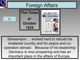 Foreign Affairs Stresemann ... worked hard to rebuild his shattered country and for peace and co-operation abroad.   Because of his leadership Germany is now prospering and has an important place in the affairs of Europe.  The Times 4 th  October 1929 