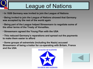 League of Nations In 1926 Germany was invited to join the League of Nations  Being invited to join the League of Nations showed that Germany was accepted by the rest of the world again Being part of the League helped Stresemann to negotiate some of the other terms of the Treaty of Versailles. Stresemann agreed the Young Plan with the USA This reduced Germany’s reparations and spread out the payments to make them easier to afford Some groups of extremists (including the Nazis) accused Stresemann of being a traitor for co-operating with Britain, France and the USA 