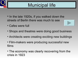 Municipal life In the late 1920s, if you walked down the streets of Berlin there was much to see Cafes were full Shops and theatres were doing good business Architects were creating exciting new buildings Film-makers were producing successful new films The economy was clearly recovering from the crisis in 1923 