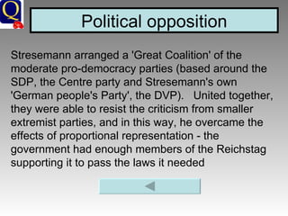 Political opposition Stresemann arranged a 'Great Coalition' of the moderate pro-democracy parties (based around the SDP, the Centre party and Stresemann's own 'German people's Party', the DVP).   United together, they were able to resist the criticism from smaller extremist parties, and in this way, he overcame the effects of proportional representation - the government had enough members of the Reichstag supporting it to pass the laws it needed   