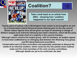 Coalition?  Twenty years of Labour rule in Birmingham look certain to be brought to an end by a Conservative-Liberal Democrat power-sharing pact on the city council. Senior Labour figures have all but given up hope of remaining in charge of Britain's largest local authority following last week's elections, which left the party eight seats short of a majority in the council chamber. Although Labour remains the largest group, with 53 members, its leaders appear to have been outflanked by an emerging deal between the 39-strong Tory group and 28 Liberal Democrat councillors. Conservative and Lib Dem councillors met separately yesterday to discuss the merits of an informal coalition, which could see the two parties share Cabinet seats and the chair-manships of the main scrutiny committees. Although details are yet to be confirmed, the deal   Take a look back to an article from 2004 – showing how ‘coalition’ happened in our local council 