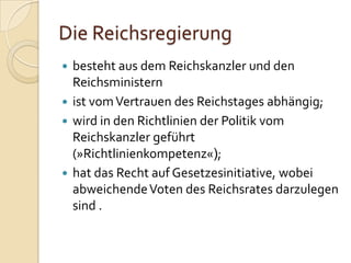 Die Reichsregierung
 besteht aus dem Reichskanzler und den
Reichsministern
 ist vomVertrauen des Reichstages abhängig;
 wird in den Richtlinien der Politik vom
Reichskanzler geführt
(»Richtlinienkompetenz«);
 hat das Recht auf Gesetzesinitiative, wobei
abweichendeVoten des Reichsrates darzulegen
sind .
 