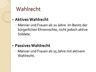 Wahlrecht
 AktivesWahlrecht
◦ Männer und Frauen ab 20 Jahre im Besitz der
bürgerlichen Ehrenrechte, nicht jedoch aktive
Soldate;
 Passives Wahlrecht
◦ Männer und Frauen ab 25 Jahre mit aktivem
Wahlrecht.
 