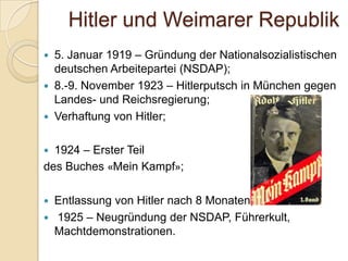 Hitler und Weimarer Republik
 5. Januar 1919 – Gründung der Nationalsozialistischen
deutschen Arbeitepartei (NSDAP);
 8.-9. November 1923 – Hitlerputsch in München gegen
Landes- und Reichsregierung;
 Verhaftung von Hitler;
 1924 – Erster Teil
des Buches «Mein Kampf»;
 Entlassung von Hitler nach 8 Monaten;
 1925 – Neugründung der NSDAP, Führerkult,
Machtdemonstrationen.
 