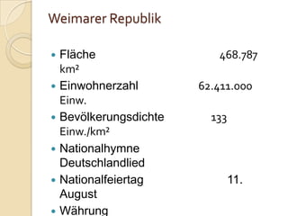 Weimarer Republik
 Fläche 468.787
km²
 Einwohnerzahl 62.411.000
Einw.
 Bevölkerungsdichte 133
Einw./km²
 Nationalhymne
Deutschlandlied
 Nationalfeiertag 11.
August
 Währung
 