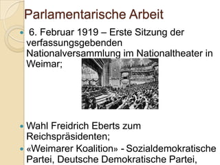 Parlamentarische Arbeit
 6. Februar 1919 – Erste Sitzung der
verfassungsgebenden
Nationalversammlung im Nationaltheater in
Weimar;
 Wahl Freidrich Eberts zum
Reichspräsidenten;
 «Weimarer Koalition» - Sozialdemokratische
Partei, Deutsche Demokratische Partei,
 