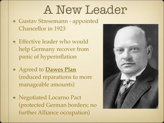 A New Leader
Gustav Stresemann - appointed
Chancellor in 1923

Effective leader who would
help Germany recover from
panic of hyperinﬂation

Agreed to Dawes Plan
(reduced reparations to more
manageable amounts)

Negotiated Locarno Pact
(protected German borders; no
further Alliance occupation)
 
