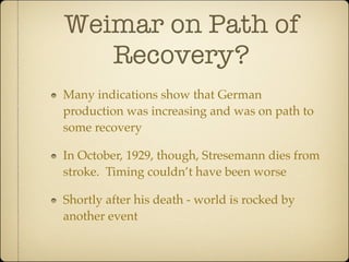Weimar on Path of
   Recovery?
Many indications show that German
production was increasing and was on path to
some recovery

In October, 1929, though, Stresemann dies from
stroke. Timing couldn’t have been worse

Shortly after his death - world is rocked by
another event
 