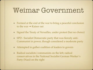 Weimar Government
Formed at the end of the war to bring a peaceful conclusion
to the war ➞ Kaiser out

Signed the Treaty of Versailles, under protest (but no choice)

SPD - Socialist Democratic party that was ﬁercely anti-
Communist in power, though considered a moderate party

Attempted to gather coalition of leaders to govern

Radical socialists/communists on the left; radical
conservatives in the National Socialist German Worker’s
Party (Nazi) on the right
 