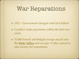 War Reparations

1921 - Government charged with £6.6 billion

Couldn’t make payments within the ﬁrst two
years

70,000 French and Belgian troops march into
the Ruhr Valley and occupy ➞ take control to
take money for reparations
 