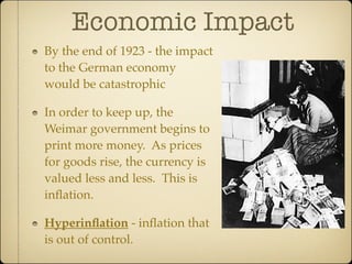 Economic Impact
By the end of 1923 - the impact
to the German economy
would be catastrophic

In order to keep up, the
Weimar government begins to
print more money. As prices
for goods rise, the currency is
valued less and less. This is
inﬂation.

Hyperinﬂation - inﬂation that
is out of control.
 