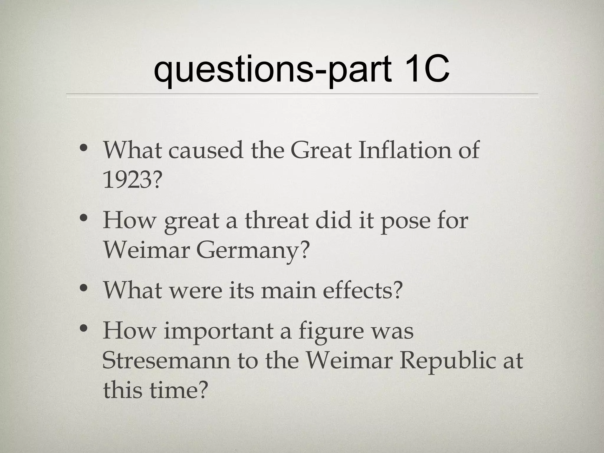 questions-part 1C
• What caused the Great Inflation of
1923?
• How great a threat did it pose for
Weimar Germany?
• What were its main effects?
• How important a figure was
Stresemann to the Weimar Republic at
this time?
 