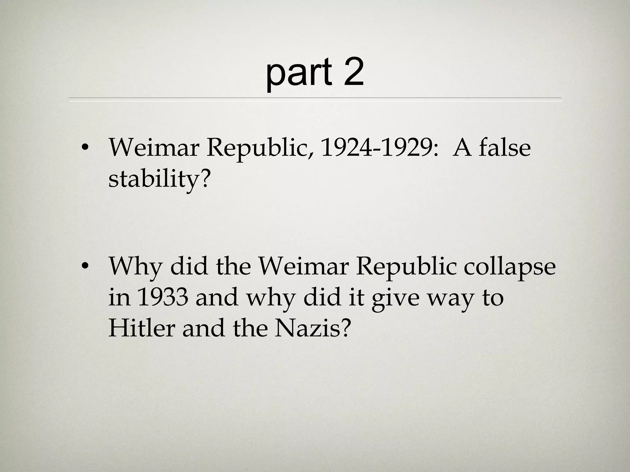 part 2
• Weimar Republic, 1924-1929: A false
stability?
• Why did the Weimar Republic collapse
in 1933 and why did it give way to
Hitler and the Nazis?
 