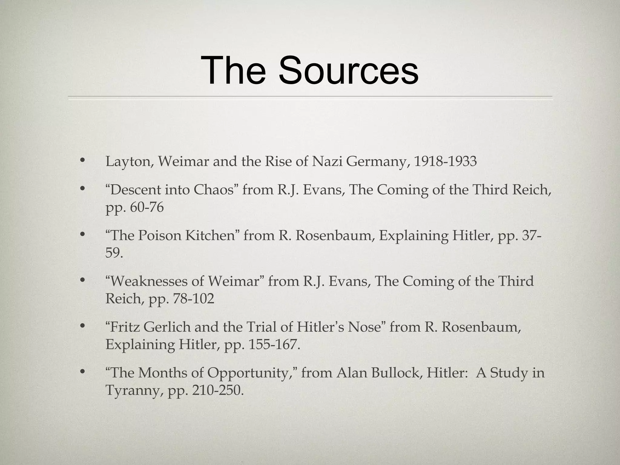 The Sources
• Layton, Weimar and the Rise of Nazi Germany, 1918-1933
• “Descent into Chaos” from R.J. Evans, The Coming of the Third Reich,
pp. 60-76
• “The Poison Kitchen” from R. Rosenbaum, Explaining Hitler, pp. 37-
59.
• “Weaknesses of Weimar” from R.J. Evans, The Coming of the Third
Reich, pp. 78-102
• “Fritz Gerlich and the Trial of Hitler’s Nose” from R. Rosenbaum,
Explaining Hitler, pp. 155-167.
• “The Months of Opportunity,” from Alan Bullock, Hitler: A Study in
Tyranny, pp. 210-250.
 