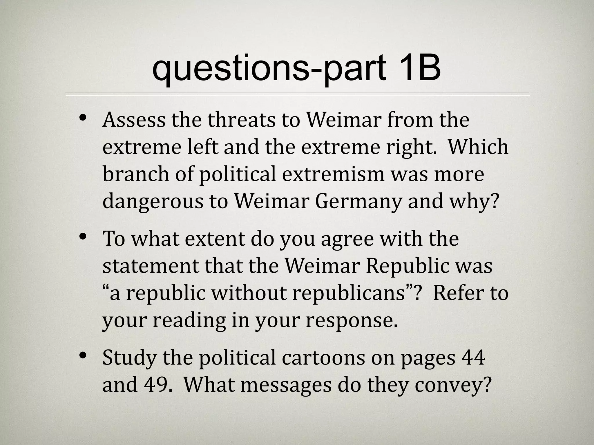 questions-part 1B
• Assess the threats to Weimar from the
extreme left and the extreme right. Which
branch of political extremism was more
dangerous to Weimar Germany and why?
• To what extent do you agree with the
statement that the Weimar Republic was
“a republic without republicans”? Refer to
your reading in your response.
• Study the political cartoons on pages 44
and 49. What messages do they convey?
 