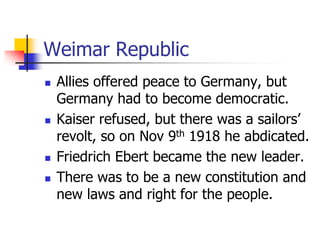 Weimar Republic
 Allies offered peace to Germany, but
Germany had to become democratic.
 Kaiser refused, but there was a sailors’
revolt, so on Nov 9th 1918 he abdicated.
 Friedrich Ebert became the new leader.
 There was to be a new constitution and
new laws and right for the people.
 