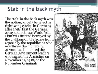 Stab in the back myth
• The stab in the back myth was
the notion, widely believed in
right-wing circles in Germany
after 1918, that the German
Army did not lose World War
I but was instead betrayed by
the civilians on the home front,
especially the republicans who
overthrew the monarchy.
Advocates denounced the
German government leaders
who signed the Armistice on
November 11, 1918, as the
November Criminals.
 